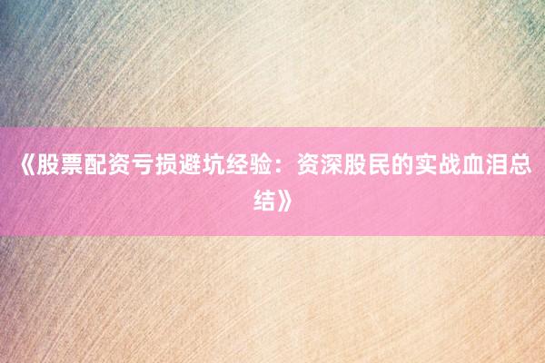 《股票配资亏损避坑经验：资深股民的实战血泪总结》