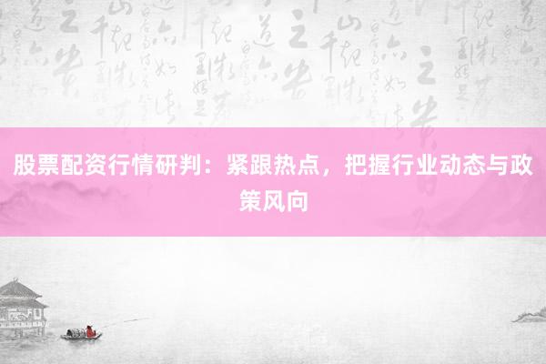 股票配资行情研判：紧跟热点，把握行业动态与政策风向