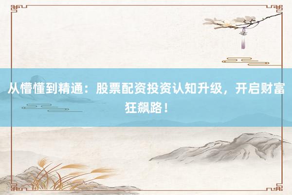 从懵懂到精通：股票配资投资认知升级，开启财富狂飙路！