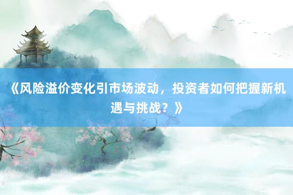 《风险溢价变化引市场波动，投资者如何把握新机遇与挑战？》