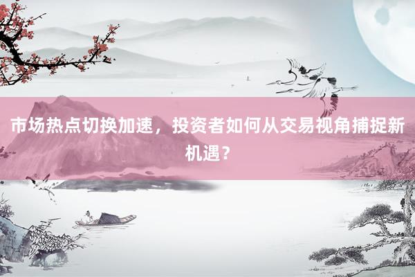 市场热点切换加速，投资者如何从交易视角捕捉新机遇？