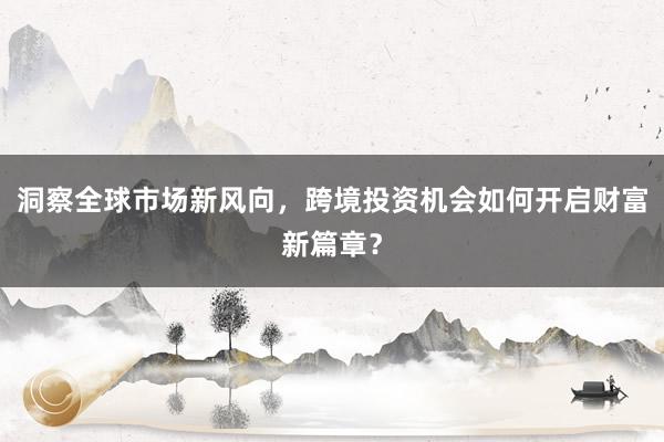 洞察全球市场新风向，跨境投资机会如何开启财富新篇章？