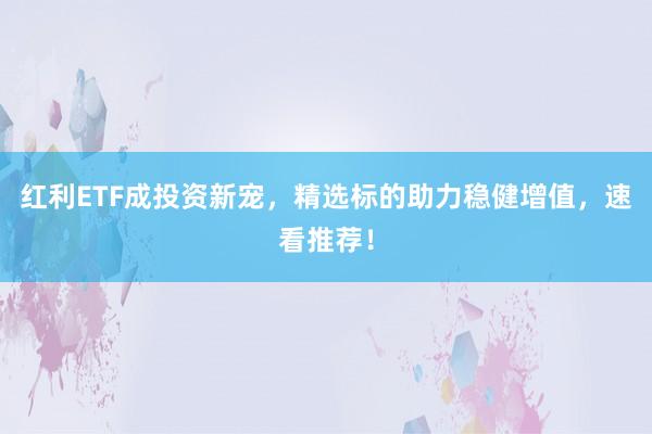 红利ETF成投资新宠，精选标的助力稳健增值，速看推荐！