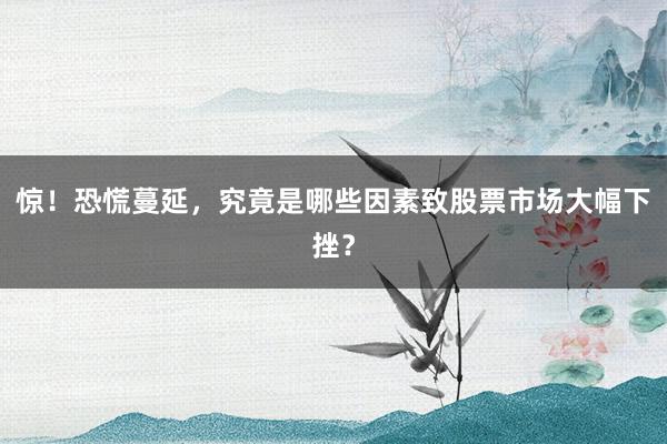 惊！恐慌蔓延，究竟是哪些因素致股票市场大幅下挫？