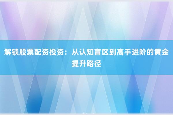 解锁股票配资投资：从认知盲区到高手进阶的黄金提升路径