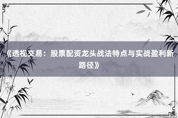 《透视交易：股票配资龙头战法特点与实战盈利新路径》