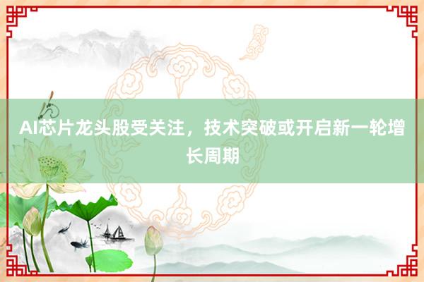 AI芯片龙头股受关注，技术突破或开启新一轮增长周期