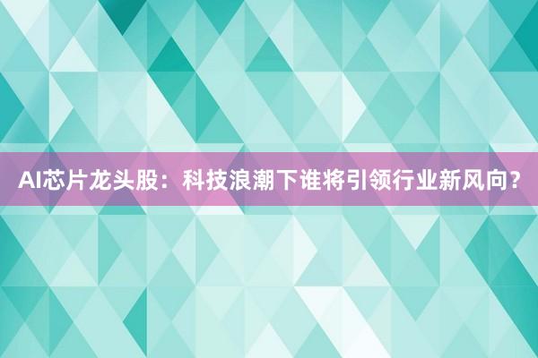 AI芯片龙头股：科技浪潮下谁将引领行业新风向？