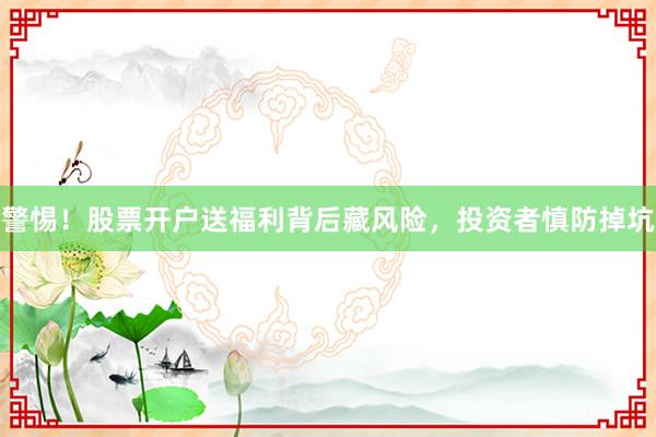 警惕！股票开户送福利背后藏风险，投资者慎防掉坑