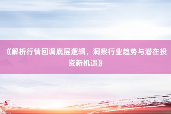 《解析行情回调底层逻辑，洞察行业趋势与潜在投资新机遇》