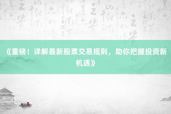 《重磅！详解最新股票交易规则，助你把握投资新机遇》