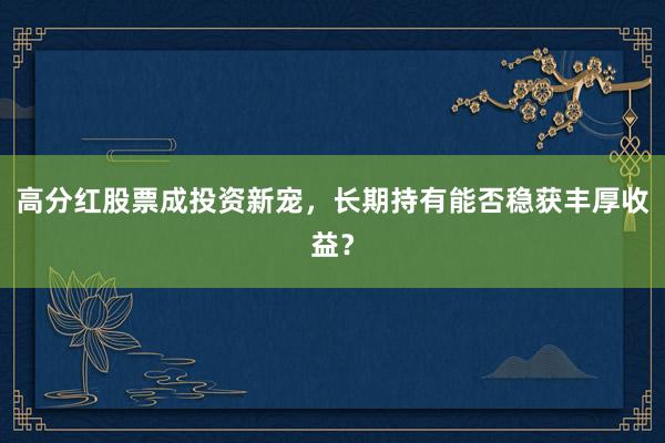 高分红股票成投资新宠，长期持有能否稳获丰厚收益？