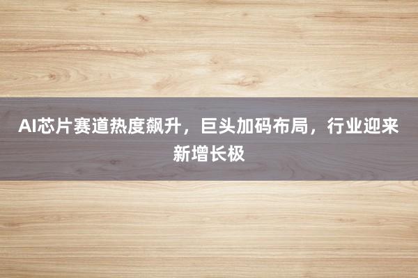 AI芯片赛道热度飙升，巨头加码布局，行业迎来新增长极