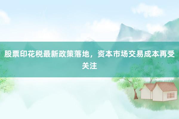 股票印花税最新政策落地，资本市场交易成本再受关注