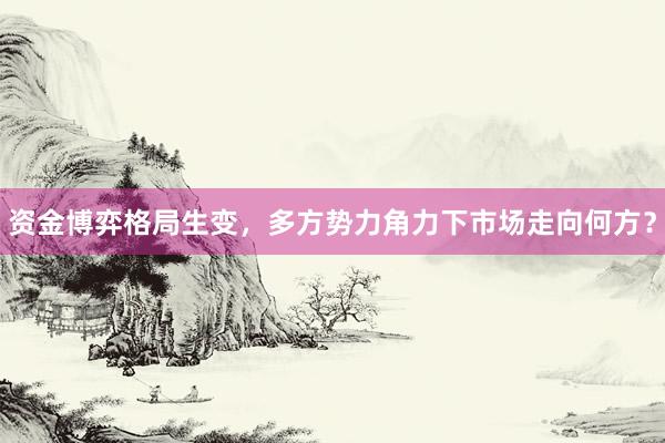 资金博弈格局生变，多方势力角力下市场走向何方？