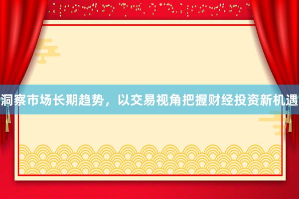 洞察市场长期趋势,以交易视角把握财经投资新机遇