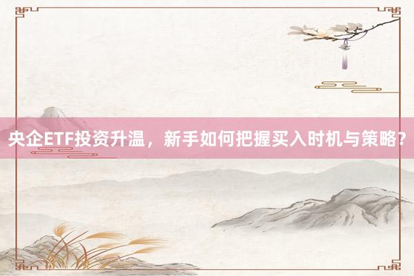 央企ETF投资升温，新手如何把握买入时机与策略？