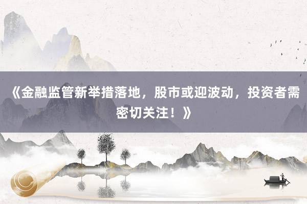 《金融监管新举措落地，股市或迎波动，投资者需密切关注！》