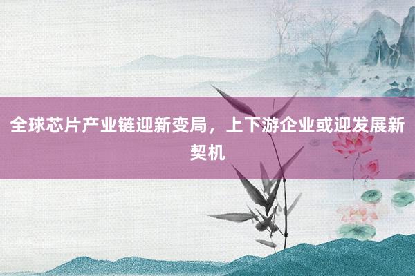全球芯片产业链迎新变局，上下游企业或迎发展新契机