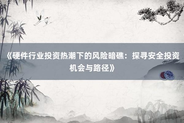 《硬件行业投资热潮下的风险暗礁：探寻安全投资机会与路径》