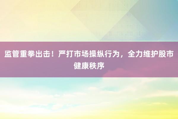 监管重拳出击！严打市场操纵行为，全力维护股市健康秩序