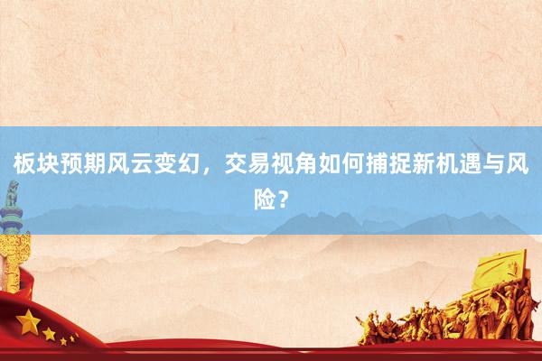 板块预期风云变幻，交易视角如何捕捉新机遇与风险？
