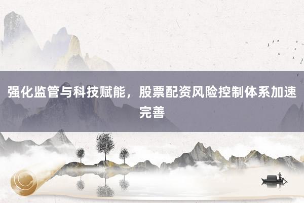 强化监管与科技赋能，股票配资风险控制体系加速完善