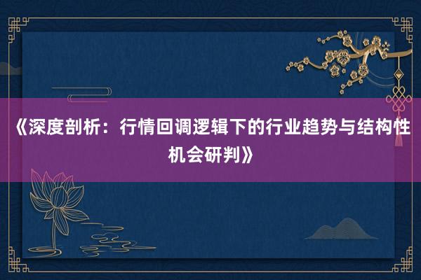 《深度剖析：行情回调逻辑下的行业趋势与结构性机会研判》