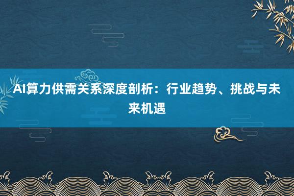 AI算力供需关系深度剖析：行业趋势、挑战与未来机遇