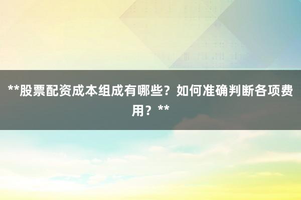 **股票配资成本组成有哪些？如何准确判断各项费用？**