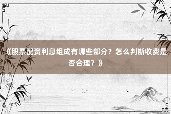 《股票配资利息组成有哪些部分？怎么判断收费是否合理？》
