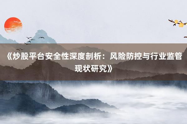 《炒股平台安全性深度剖析：风险防控与行业监管现状研究》