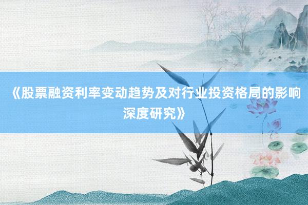 《股票融资利率变动趋势及对行业投资格局的影响深度研究》