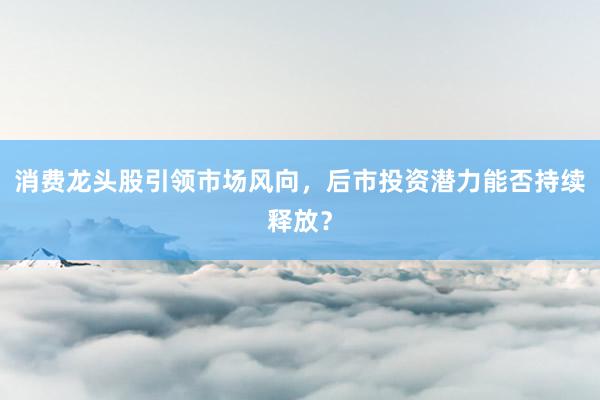 消费龙头股引领市场风向，后市投资潜力能否持续释放？