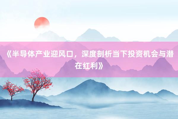 《半导体产业迎风口，深度剖析当下投资机会与潜在红利》