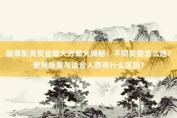 股票配资资金放大方案大揭秘：不同类型怎么选？使用场景与适合人群有什么区别？