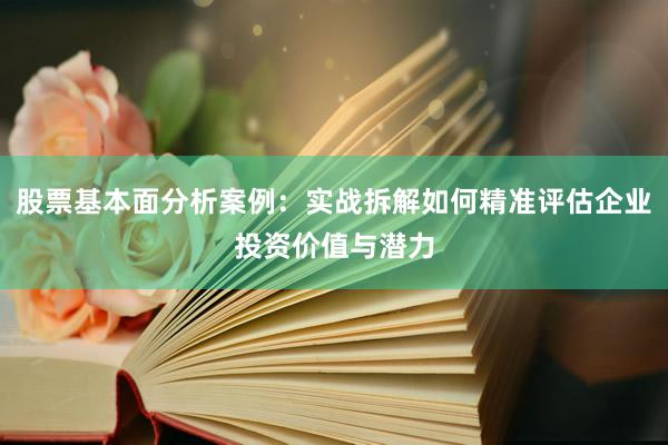 股票基本面分析案例：实战拆解如何精准评估企业投资价值与潜力