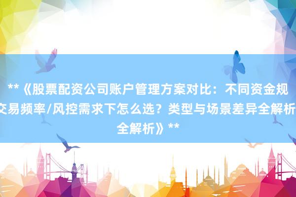 **《股票配资公司账户管理方案对比：不同资金规模/交易频率/风控需求下怎么选？类型与场景差异全解析》**