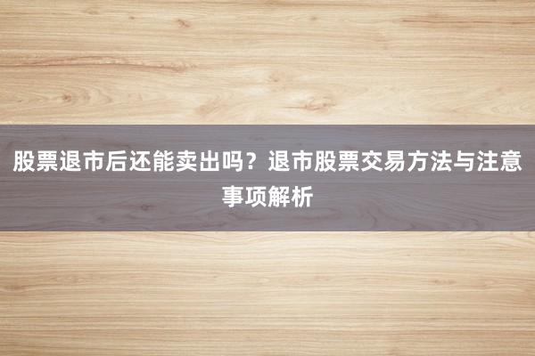 股票退市后还能卖出吗？退市股票交易方法与注意事项解析