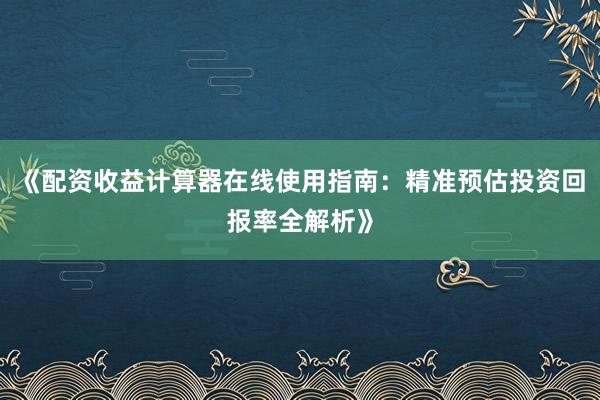《配资收益计算器在线使用指南：精准预估投资回报率全解析》