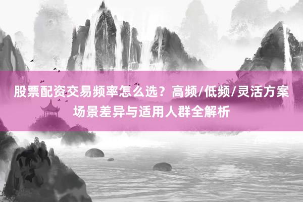 股票配资交易频率怎么选？高频/低频/灵活方案场景差异与适用人群全解析