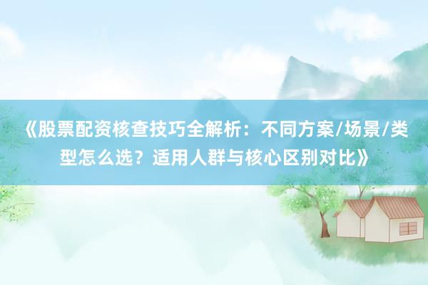 《股票配资核查技巧全解析：不同方案/场景/类型怎么选？适用人群与核心区别对比》