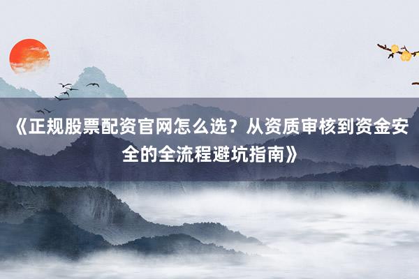 《正规股票配资官网怎么选？从资质审核到资金安全的全流程避坑指南》