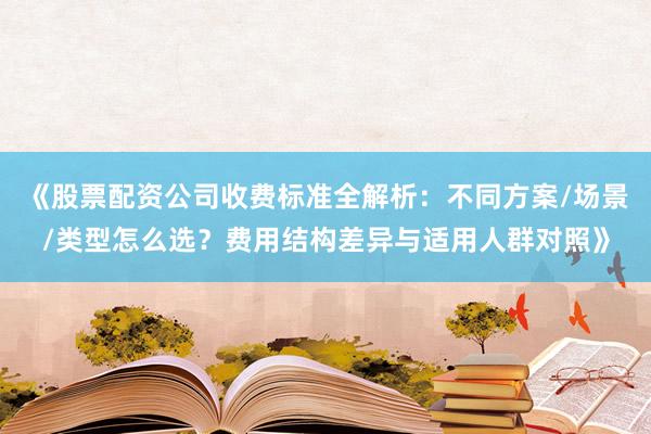 《股票配资公司收费标准全解析：不同方案/场景/类型怎么选？费用结构差异与适用人群对照》