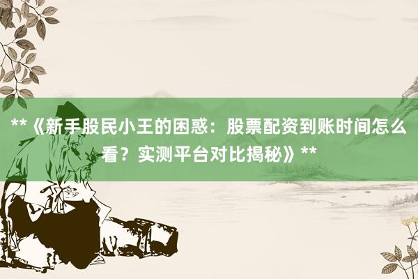 **《新手股民小王的困惑：股票配资到账时间怎么看？实测平台对比揭秘》**