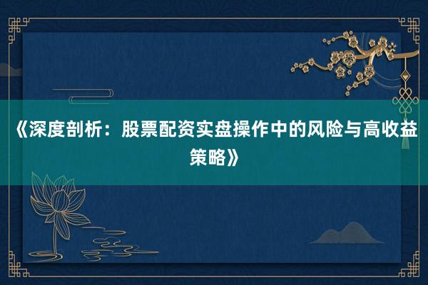 《深度剖析：股票配资实盘操作中的风险与高收益策略》