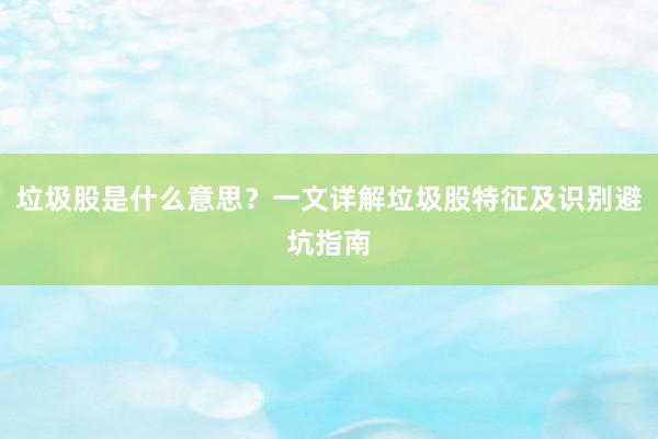 垃圾股是什么意思？一文详解垃圾股特征及识别避坑指南