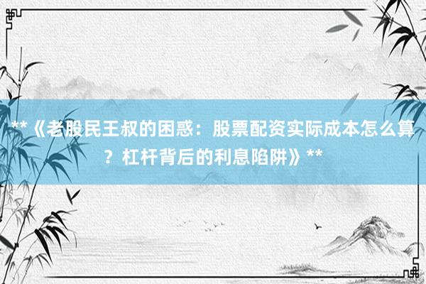 **《老股民王叔的困惑：股票配资实际成本怎么算？杠杆背后的利息陷阱》**