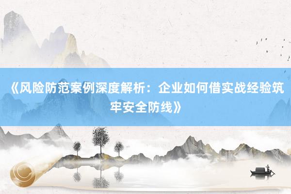 《风险防范案例深度解析：企业如何借实战经验筑牢安全防线》