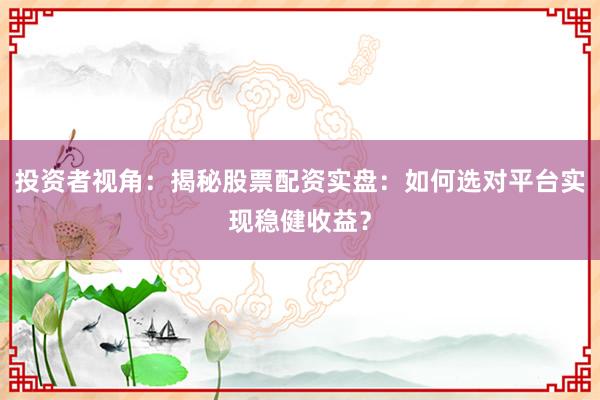 投资者视角：揭秘股票配资实盘：如何选对平台实现稳健收益？